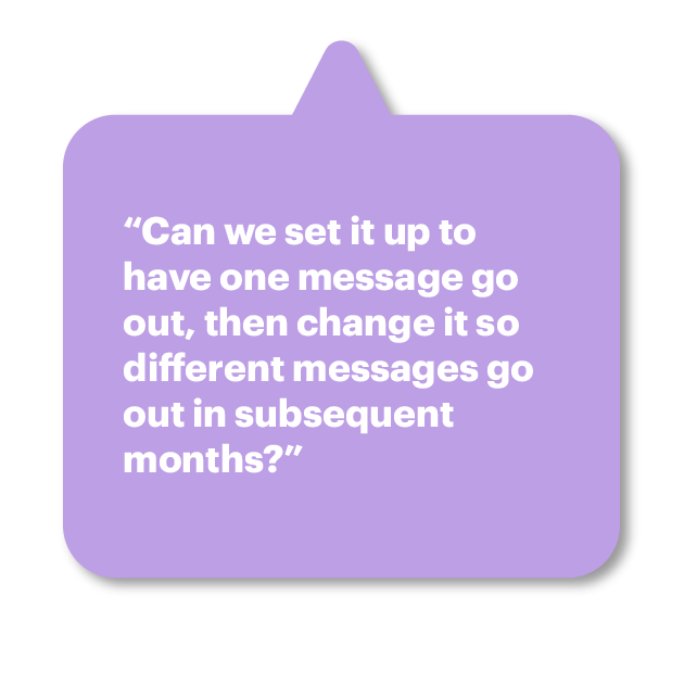 “Can we set it up to have one message go out, then change it so different messages go out in subsequent months?”